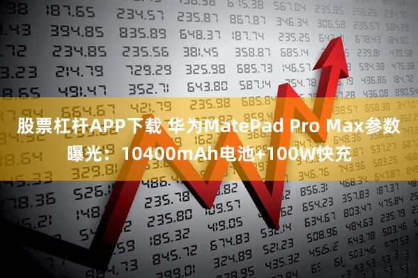 股票杠杆APP下载 华为MatePad Pro Max参数曝光：10400mAh电池+100W快充