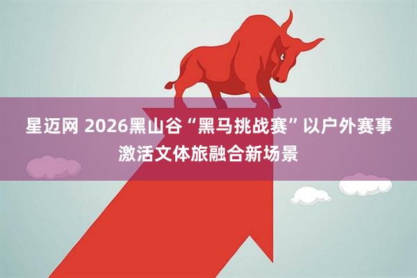 星迈网 2026黑山谷“黑马挑战赛”以户外赛事激活文体旅融合新场景
