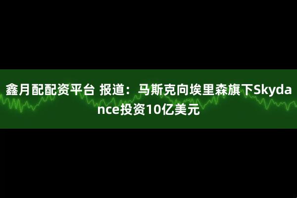 鑫月配配资平台 报道：马斯克向埃里森旗下Skydance投资10亿美元