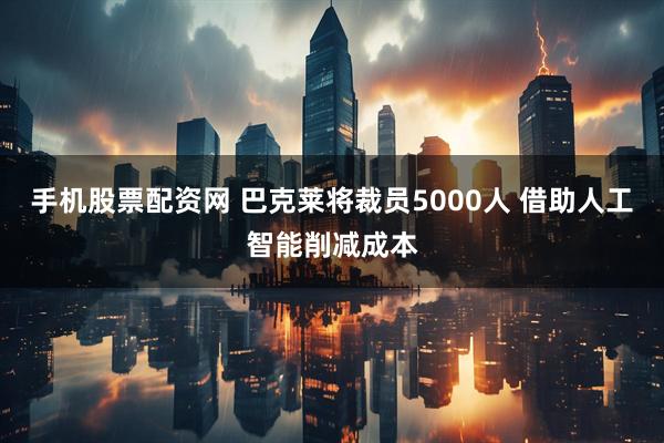 手机股票配资网 巴克莱将裁员5000人 借助人工智能削减成本