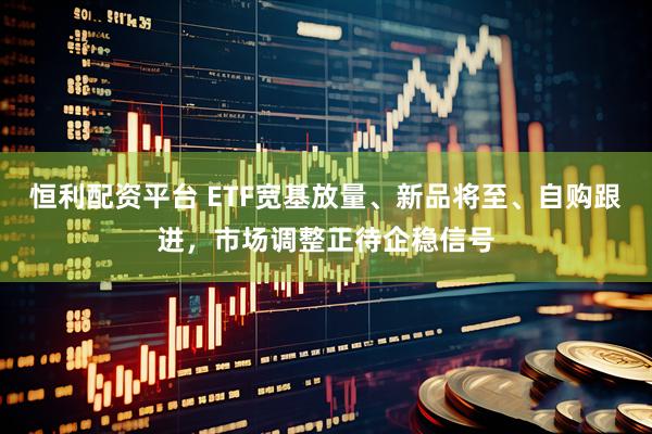 恒利配资平台 ETF宽基放量、新品将至、自购跟进，市场调整正待企稳信号