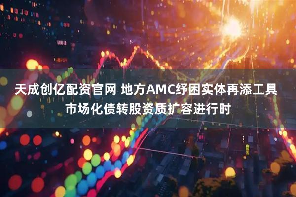 天成创亿配资官网 地方AMC纾困实体再添工具 市场化债转股资质扩容进行时